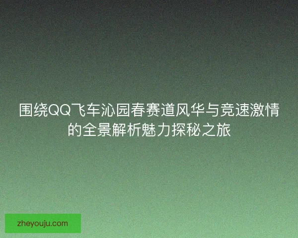 围绕QQ飞车沁园春赛道风华与竞速激情的全景解析魅力探秘之旅