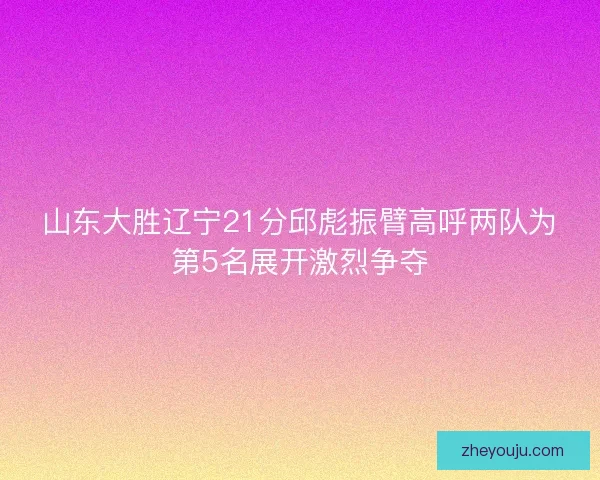 山东大胜辽宁21分邱彪振臂高呼两队为第5名展开激烈争夺